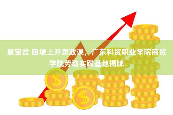 聚宝盆 田埂上开思政课，广东科贸职业学院商贸学院劳动实践基地揭牌