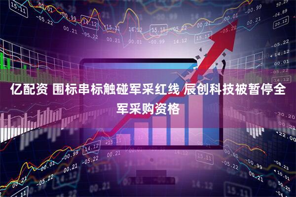 亿配资 围标串标触碰军采红线 辰创科技被暂停全军采购资格