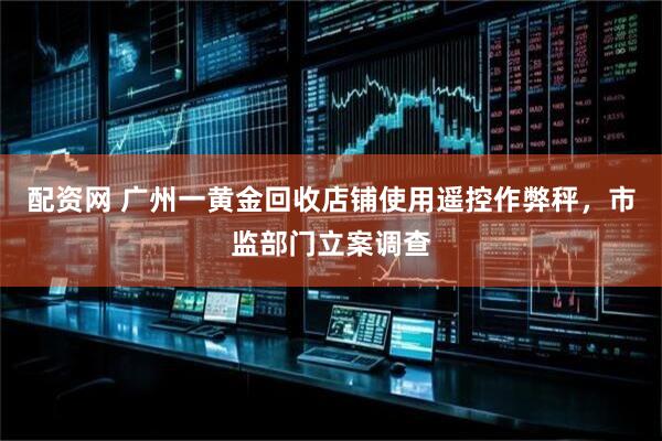 配资网 广州一黄金回收店铺使用遥控作弊秤，市监部门立案调查